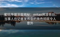 蜜桃传媒深度揭秘：mitao风波背后，当事人在记者发布会的角色彻底令人意外