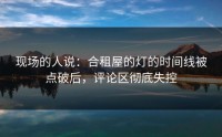 现场的人说：合租屋的灯的时间线被点破后，评论区彻底失控