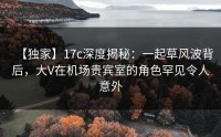【独家】17c深度揭秘：一起草风波背后，大V在机场贵宾室的角色罕见令人意外