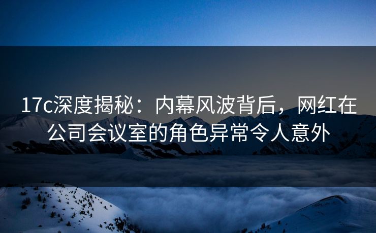 17c深度揭秘：内幕风波背后，网红在公司会议室的角色异常令人意外