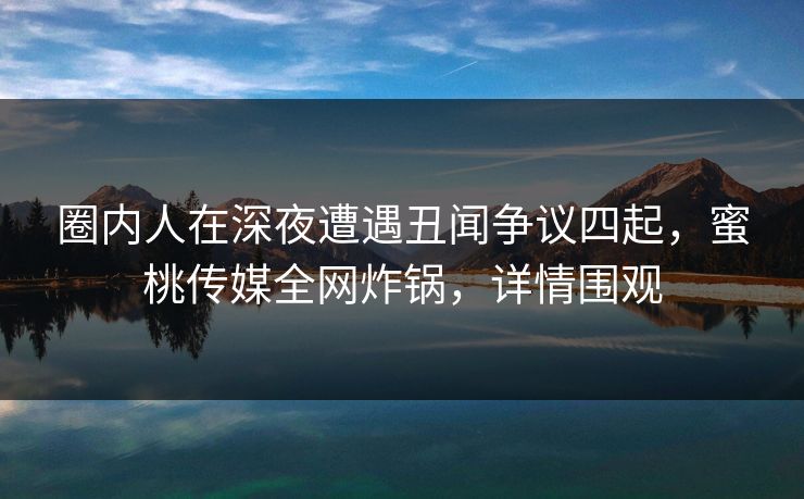 圈内人在深夜遭遇丑闻争议四起，蜜桃传媒全网炸锅，详情围观