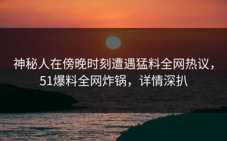 神秘人在傍晚时刻遭遇猛料全网热议，51爆料全网炸锅，详情深扒