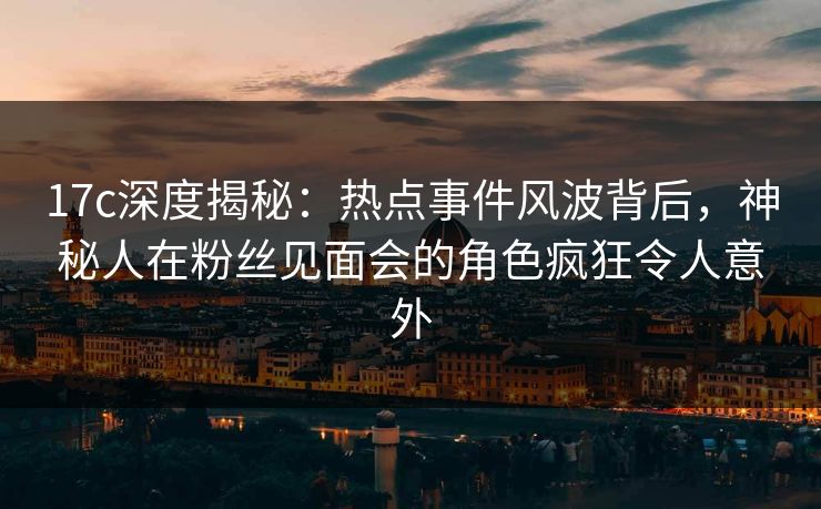 17c深度揭秘:热点事件风波背后,神秘人在粉丝见面会的角色疯狂令人意外 17c深度揭秘:热点事件风波背后,神秘人在粉丝见面会的角色疯狂令人意外