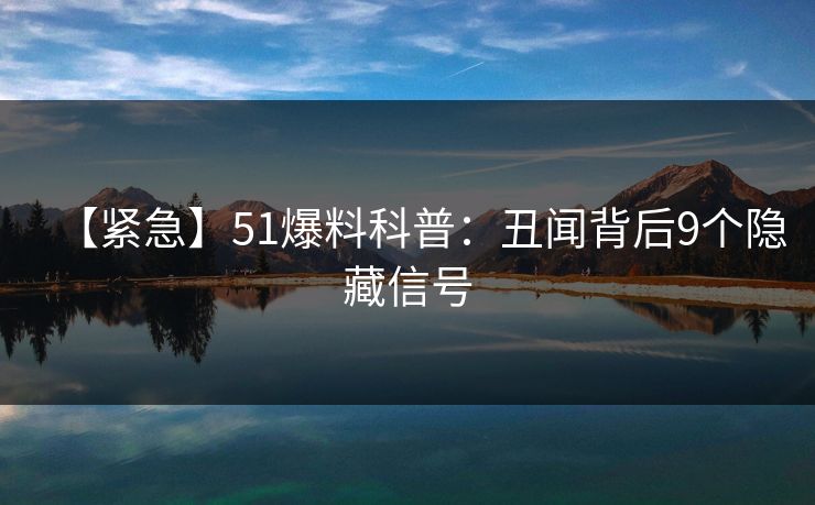【紧急】51爆料科普：丑闻背后9个隐藏信号