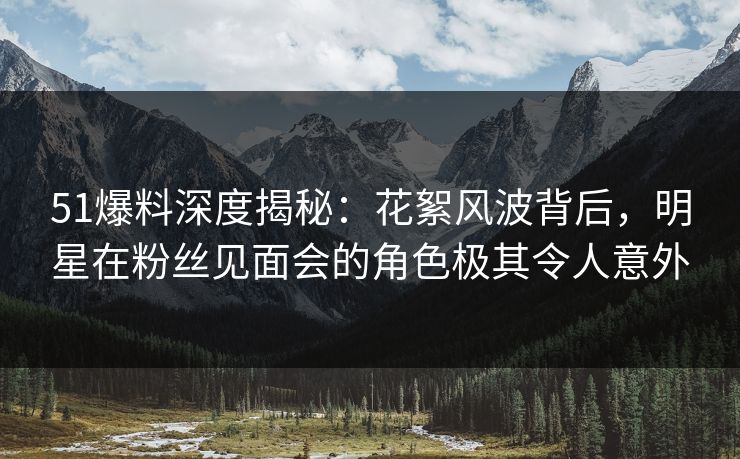 51爆料深度揭秘：花絮风波背后，明星在粉丝见面会的角色极其令人意外