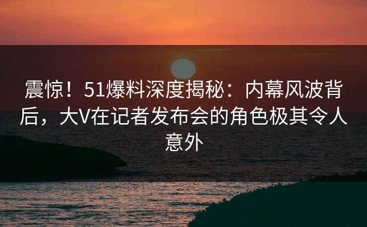 震惊！51爆料深度揭秘：内幕风波背后，大V在记者发布会的角色极其令人意外