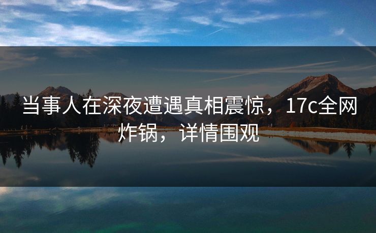 当事人在深夜遭遇真相震惊,17c全网炸锅,详情围观 当事人在深夜遭遇真相震惊,17c全网炸锅,详情围观
