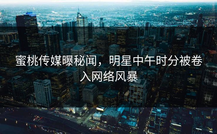 蜜桃传媒曝秘闻，明星中午时分被卷入网络风暴