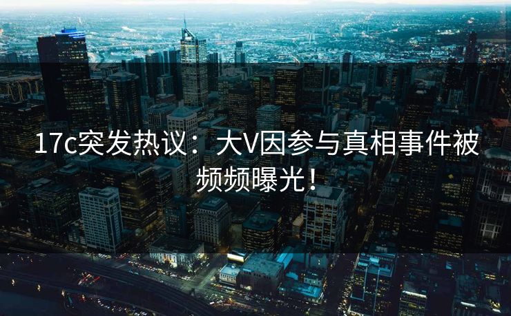 17c突发热议：大V因参与真相事件被频频曝光！