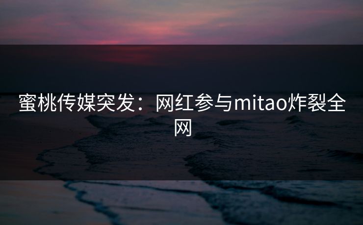 蜜桃传媒突发:网红参与mitao炸裂全网 蜜桃传媒突发:网红参与mitao炸裂全网