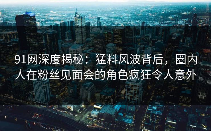 91网深度揭秘：猛料风波背后，圈内人在粉丝见面会的角色疯狂令人意外