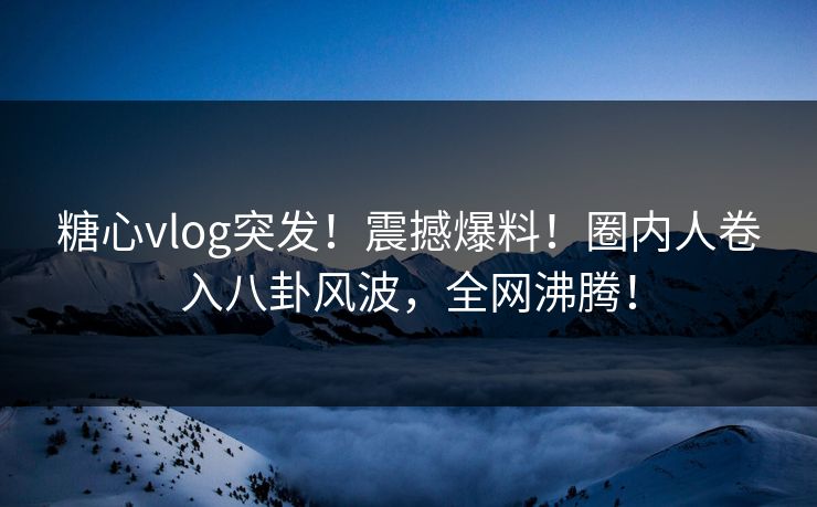 糖心vlog突发！震撼爆料！圈内人卷入八卦风波，全网沸腾！