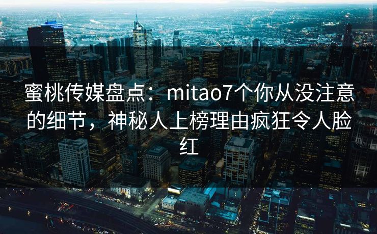 蜜桃传媒盘点：mitao7个你从没注意的细节，神秘人上榜理由疯狂令人脸红