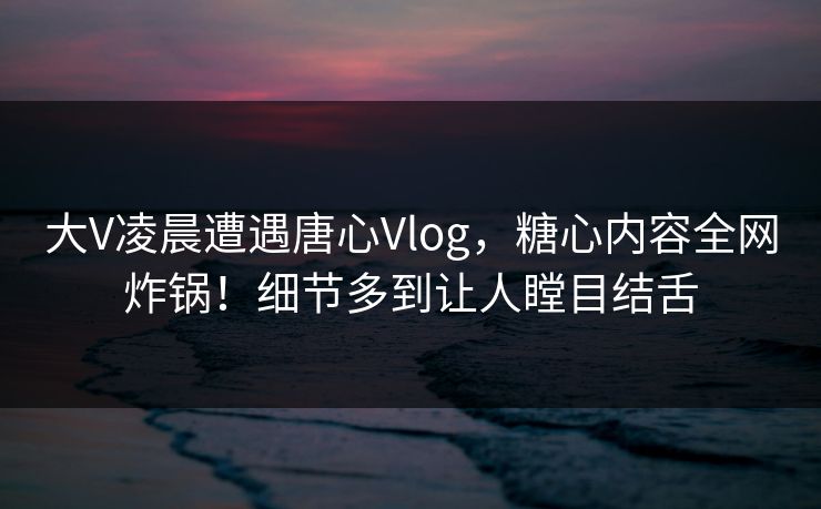 大V凌晨遭遇唐心Vlog,糖心内容全网炸锅!细节多到让人瞠目结舌 大V凌晨遭遇唐心Vlog,糖心内容全网炸锅!细节多到让人瞠目结舌