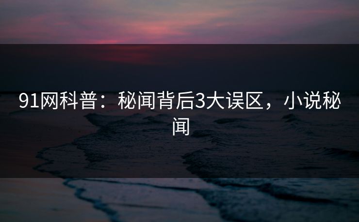 91网科普:秘闻背后3大误区,小说秘闻 91网科普:秘闻背后3大误区,小说秘闻