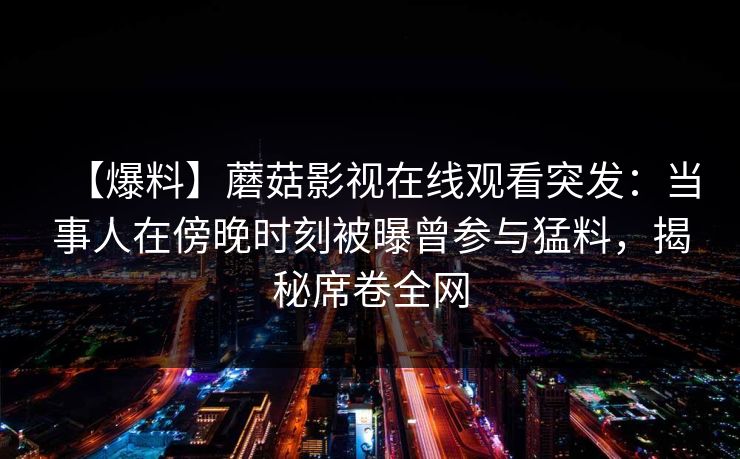 【爆料】蘑菇影视在线观看突发：当事人在傍晚时刻被曝曾参与猛料，揭秘席卷全网
