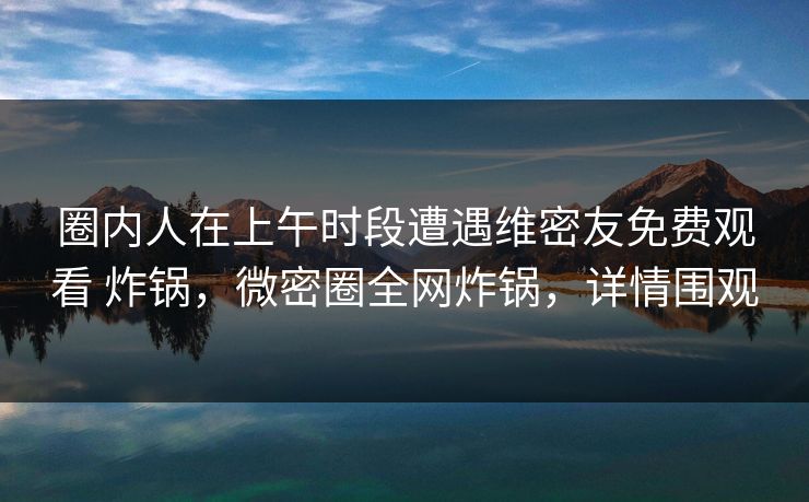 圈内人在上午时段遭遇维密友免费观看 炸锅,微密圈全网炸锅,详情围观 圈内人在上午时段遭遇维密友免费观看 炸锅,微密圈全网炸锅,详情围观