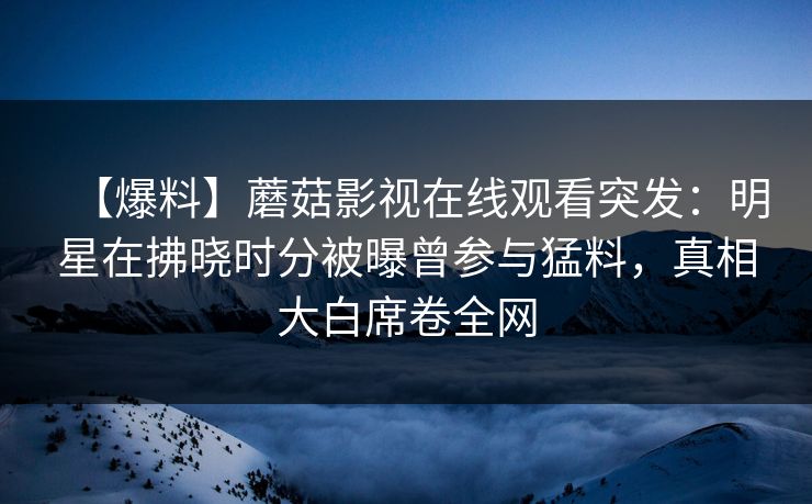 【爆料】蘑菇影视在线观看突发:明星在拂晓时分被曝曾参与猛料,真相大白席卷全网 【爆料】蘑菇影视在线观看突发:明星在拂晓时分被曝曾参与猛料,真相大白席卷全网