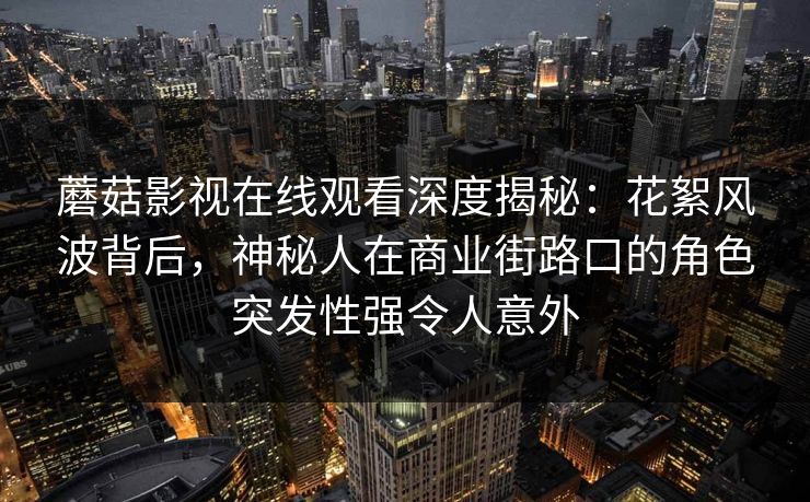 蘑菇影视在线观看深度揭秘：花絮风波背后，神秘人在商业街路口的角色突发性强令人意外