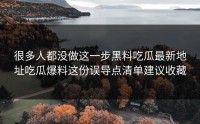 很多人都没做这一步黑料吃瓜最新地址吃瓜爆料这份误导点清单建议收藏