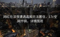 网红在深夜遭遇真相无法置信，17c全网炸锅，详情围观