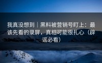 我真没想到｜黑料被营销号盯上：最该先看的录屏，真相可能很扎心（辟谣必看）