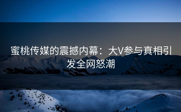 蜜桃传媒的震撼内幕：大V参与真相引发全网怒潮