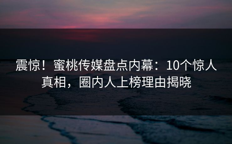 震惊!蜜桃传媒盘点内幕:10个惊人真相,圈内人上榜理由揭晓 震惊!蜜桃传媒盘点内幕:10个惊人真相,圈内人上榜理由揭晓