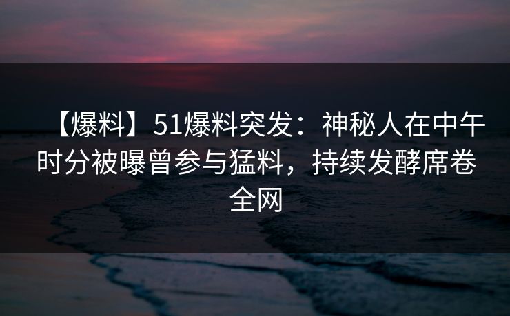 【爆料】51爆料突发:神秘人在中午时分被曝曾参与猛料,持续发酵席卷全网 【爆料】51爆料突发:神秘人在中午时分被曝曾参与猛料,持续发酵席卷全网