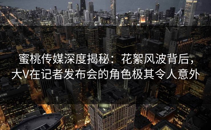蜜桃传媒深度揭秘：花絮风波背后，大V在记者发布会的角色极其令人意外