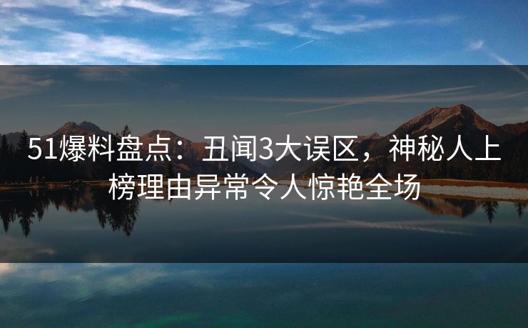 51爆料盘点：丑闻3大误区，神秘人上榜理由异常令人惊艳全场