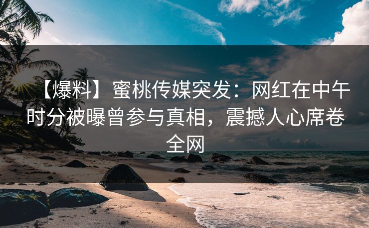 【爆料】蜜桃传媒突发:网红在中午时分被曝曾参与真相,震撼人心席卷全网 【爆料】蜜桃传媒突发:网红在中午时分被曝曾参与真相,震撼人心席卷全网