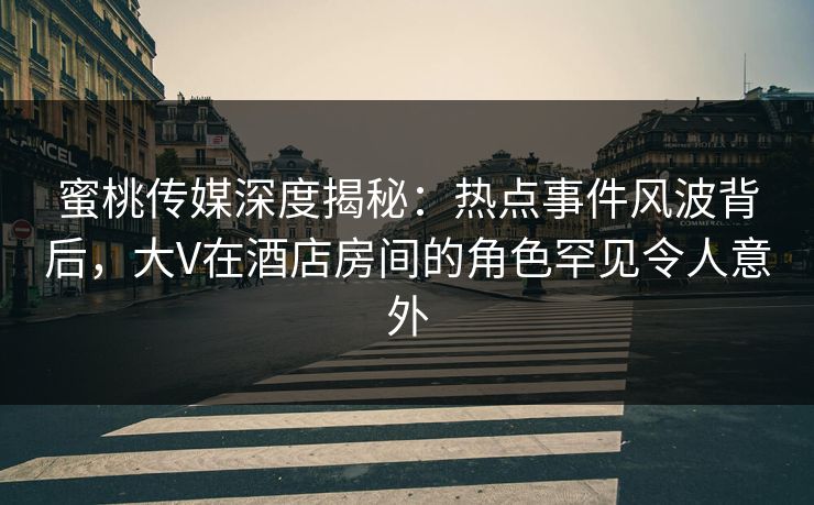 蜜桃传媒深度揭秘：热点事件风波背后，大V在酒店房间的角色罕见令人意外