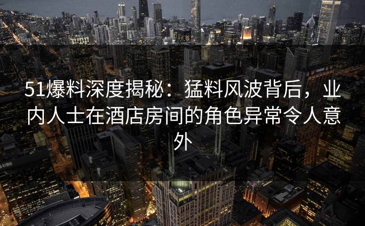 51爆料深度揭秘:猛料风波背后,业内人士在酒店房间的角色异常令人意外 51爆料深度揭秘:猛料风波背后,业内人士在酒店房间的角色异常令人意外