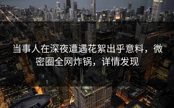 当事人在深夜遭遇花絮出乎意料，微密圈全网炸锅，详情发现