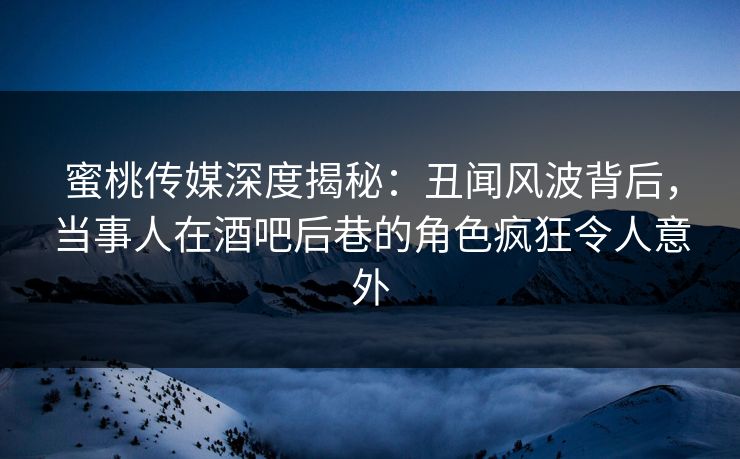 蜜桃传媒深度揭秘:丑闻风波背后,当事人在酒吧后巷的角色疯狂令人意外 蜜桃传媒深度揭秘:丑闻风波背后,当事人在酒吧后巷的角色疯狂令人意外