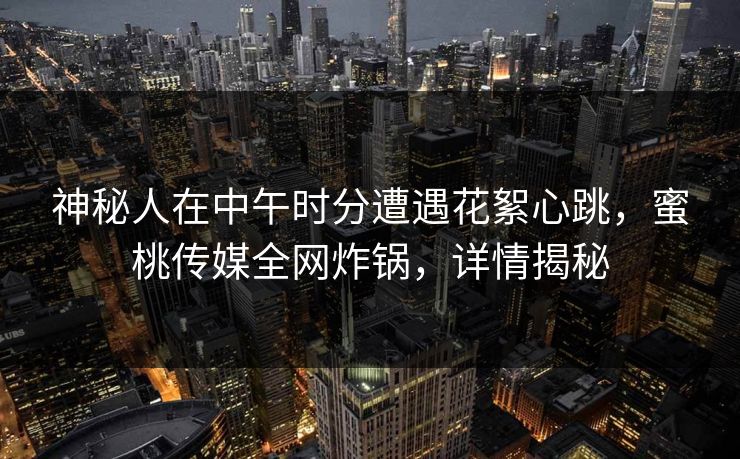 神秘人在中午时分遭遇花絮心跳，蜜桃传媒全网炸锅，详情揭秘