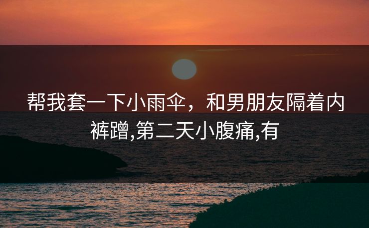 帮我套一下小雨伞,和男朋友隔着内裤蹭,第二天小腹痛,有 帮我套一下小雨伞,和男朋友隔着内裤蹭,第二天小腹痛,有