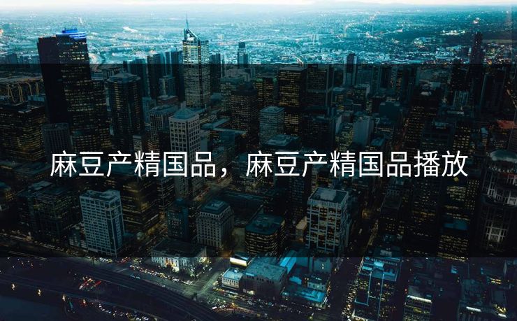 麻豆产精国品，麻豆产精国品播放
