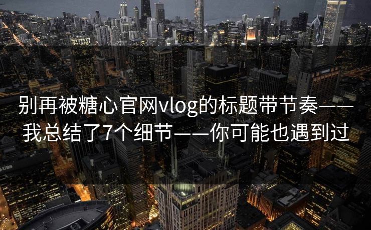 别再被糖心官网vlog的标题带节奏——我总结了7个细节——你可能也遇到过
