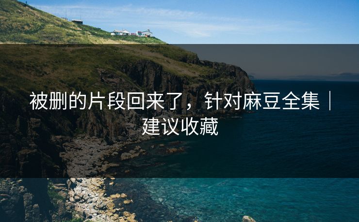 被删的片段回来了，针对麻豆全集｜建议收藏