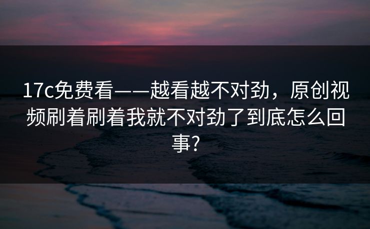 17c免费看——越看越不对劲，原创视频刷着刷着我就不对劲了到底怎么回事?