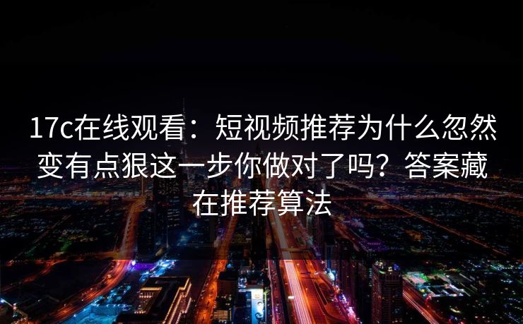 17c在线观看：短视频推荐为什么忽然变有点狠这一步你做对了吗？答案藏在推荐算法
