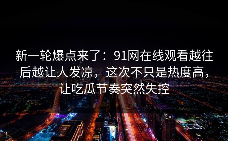 新一轮爆点来了：91网在线观看越往后越让人发凉，这次不只是热度高，让吃瓜节奏突然失控