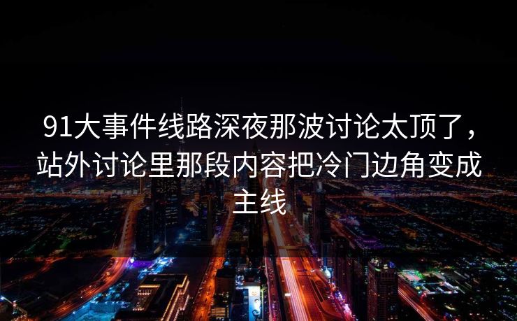 91大事件线路深夜那波讨论太顶了，站外讨论里那段内容把冷门边角变成主线
