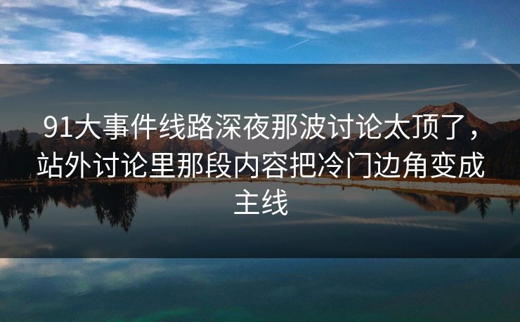 91大事件线路深夜那波讨论太顶了，站外讨论里那段内容把冷门边角变成主线