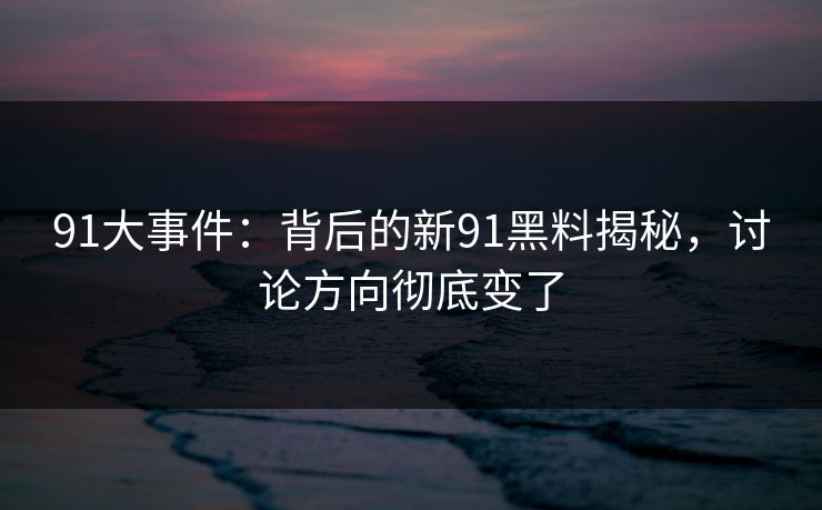 91大事件：背后的新91黑料揭秘，讨论方向彻底变了