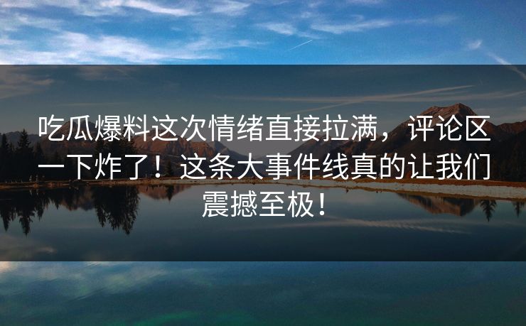 吃瓜爆料这次情绪直接拉满，评论区一下炸了！这条大事件线真的让我们震撼至极！