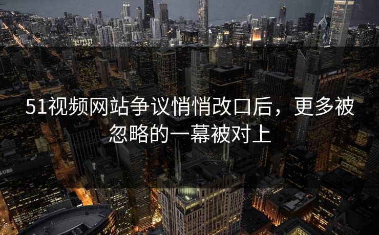 51视频网站争议悄悄改口后，更多被忽略的一幕被对上